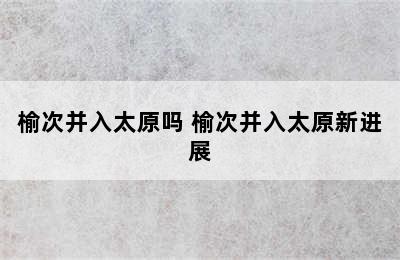 榆次并入太原吗 榆次并入太原新进展